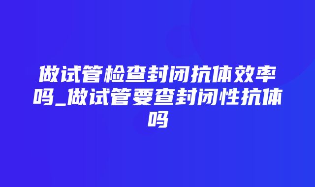 做试管检查封闭抗体效率吗_做试管要查封闭性抗体吗