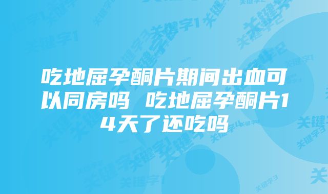 吃地屈孕酮片期间出血可以同房吗 吃地屈孕酮片14天了还吃吗