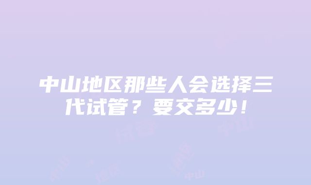 中山地区那些人会选择三代试管？要交多少！