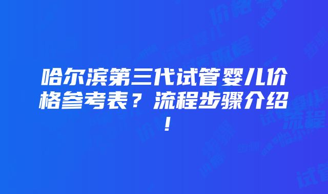 哈尔滨第三代试管婴儿价格参考表？流程步骤介绍！