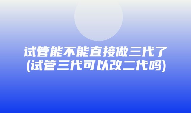 试管能不能直接做三代了(试管三代可以改二代吗)