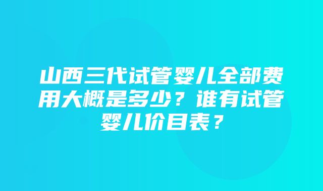 山西三代试管婴儿全部费用大概是多少？谁有试管婴儿价目表？