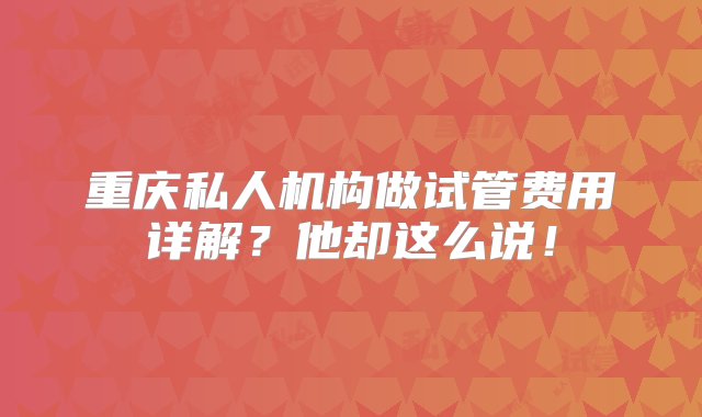 重庆私人机构做试管费用详解？他却这么说！