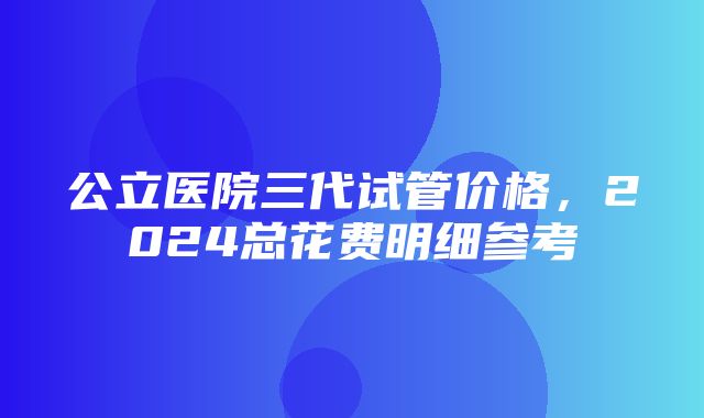 公立医院三代试管价格，2024总花费明细参考