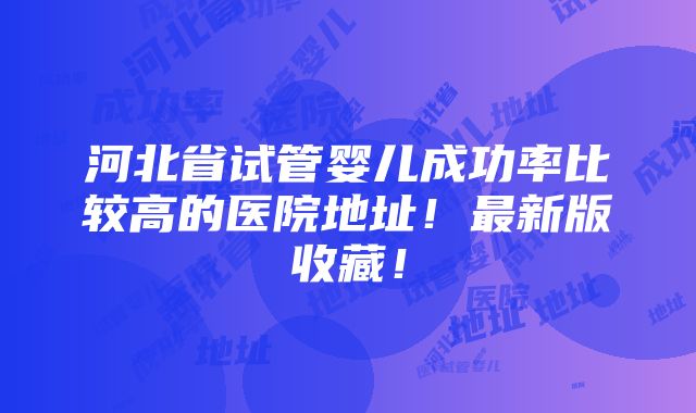 河北省试管婴儿成功率比较高的医院地址！最新版收藏！