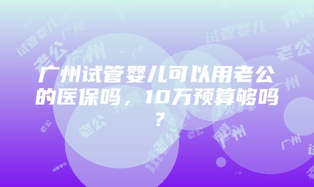 广州试管婴儿可以用老公的医保吗，10万预算够吗？