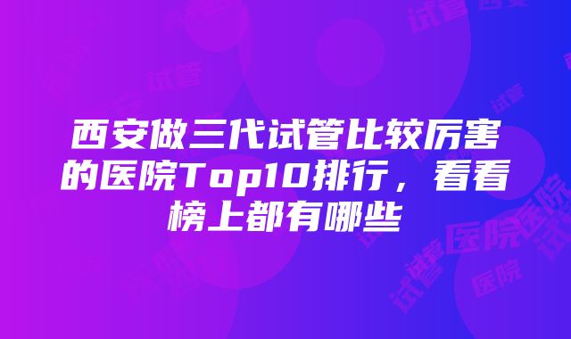 西安做三代试管比较厉害的医院Top10排行，看看榜上都有哪些