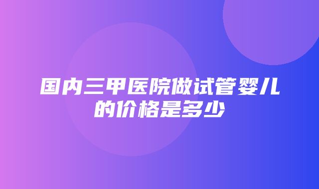 国内三甲医院做试管婴儿的价格是多少