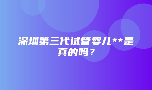 深圳第三代试管婴儿**是真的吗？