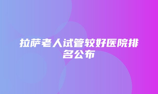 拉萨老人试管较好医院排名公布