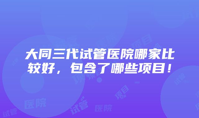 大同三代试管医院哪家比较好，包含了哪些项目！