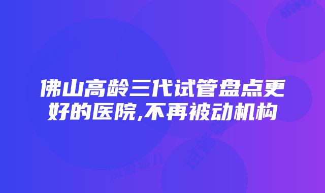 佛山高龄三代试管盘点更好的医院,不再被动机构