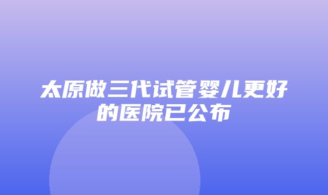 太原做三代试管婴儿更好的医院已公布