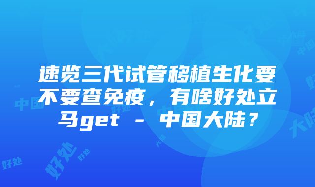 速览三代试管移植生化要不要查免疫，有啥好处立马get - 中国大陆？