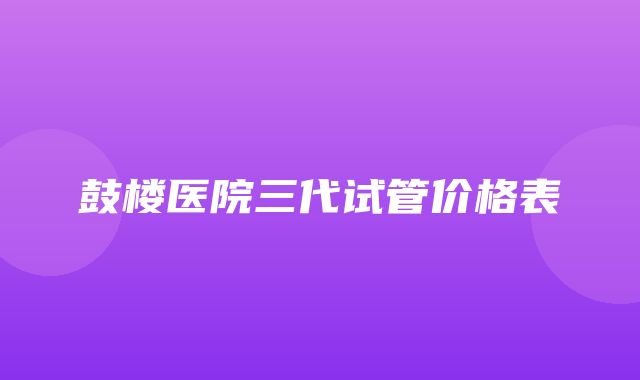 鼓楼医院三代试管价格表