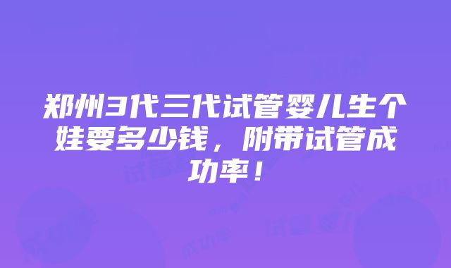 郑州3代三代试管婴儿生个娃要多少钱，附带试管成功率！