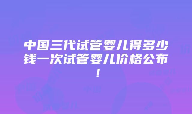 中国三代试管婴儿得多少钱一次试管婴儿价格公布！