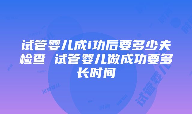 试管婴儿成i功后要多少夫检查 试管婴儿做成功要多长时间