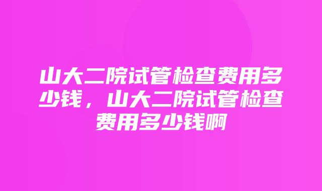 山大二院试管检查费用多少钱，山大二院试管检查费用多少钱啊