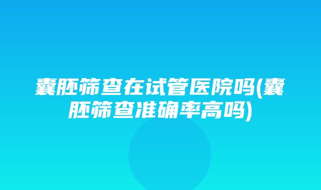 囊胚筛查在试管医院吗(囊胚筛查准确率高吗)