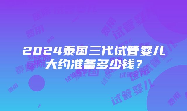 2024泰国三代试管婴儿大约准备多少钱？