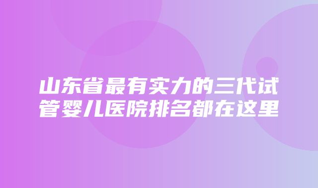 山东省最有实力的三代试管婴儿医院排名都在这里