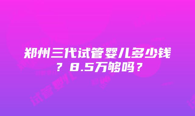 郑州三代试管婴儿多少钱？8.5万够吗？