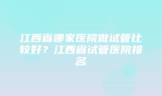 江西省哪家医院做试管比较好？江西省试管医院排名