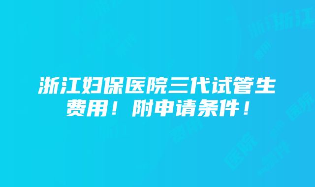 浙江妇保医院三代试管生费用！附申请条件！