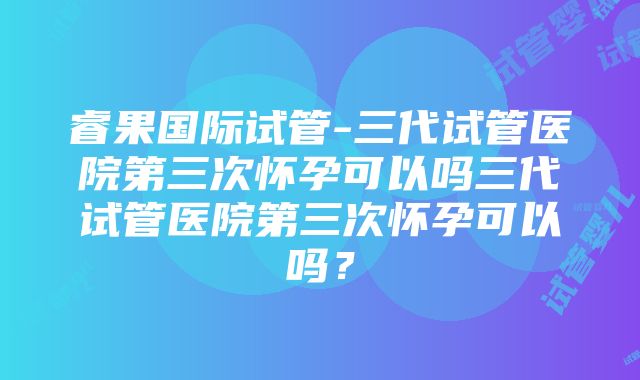 睿果国际试管-三代试管医院第三次怀孕可以吗三代试管医院第三次怀孕可以吗？