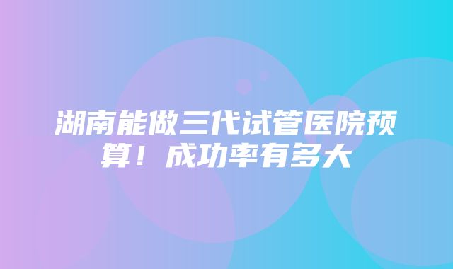 湖南能做三代试管医院预算！成功率有多大