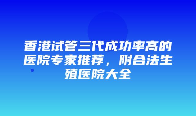 香港试管三代成功率高的医院专家推荐，附合法生殖医院大全