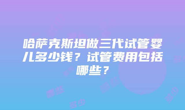 哈萨克斯坦做三代试管婴儿多少钱？试管费用包括哪些？