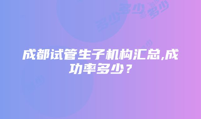 成都试管生子机构汇总,成功率多少？