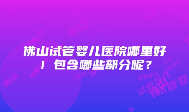 佛山试管婴儿医院哪里好！包含哪些部分呢？