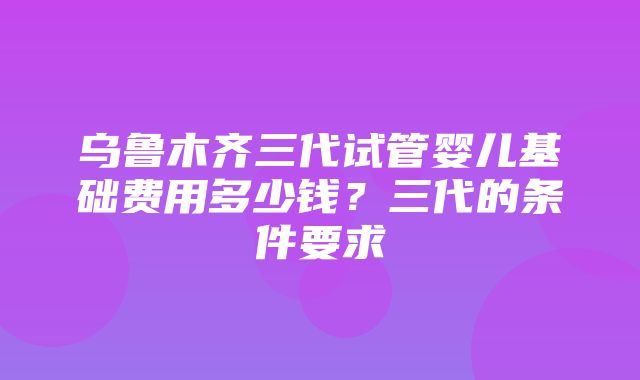 乌鲁木齐三代试管婴儿基础费用多少钱？三代的条件要求