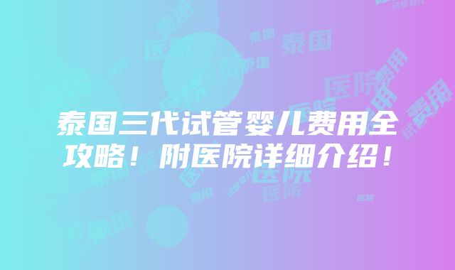 泰国三代试管婴儿费用全攻略！附医院详细介绍！