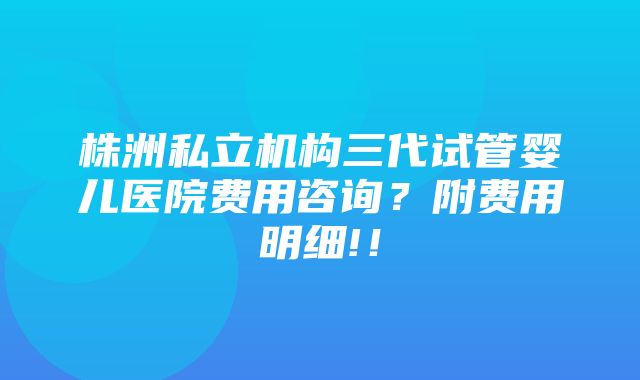 株洲私立机构三代试管婴儿医院费用咨询？附费用明细!！