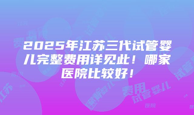 2025年江苏三代试管婴儿完整费用详见此！哪家医院比较好！