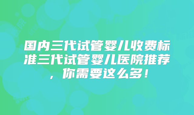 国内三代试管婴儿收费标准三代试管婴儿医院推荐，你需要这么多！