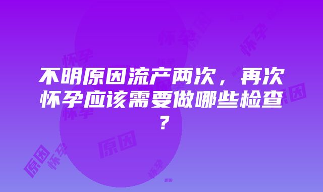 不明原因流产两次，再次怀孕应该需要做哪些检查？