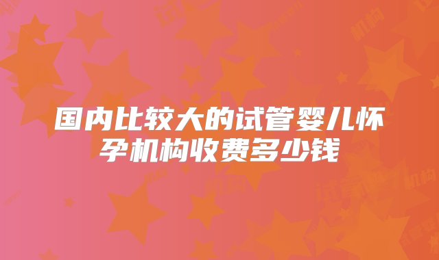 国内比较大的试管婴儿怀孕机构收费多少钱