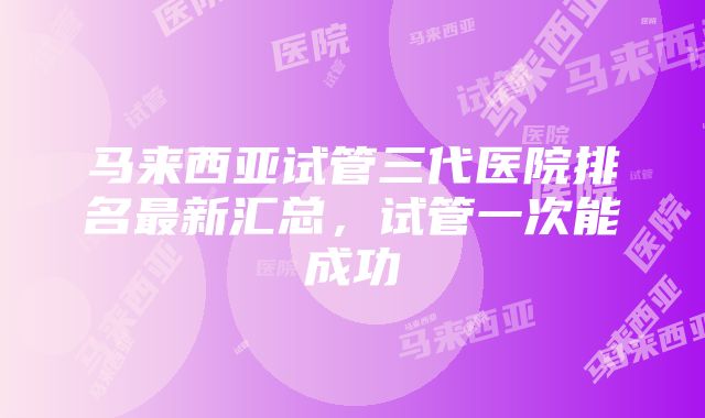 马来西亚试管三代医院排名最新汇总，试管一次能成功