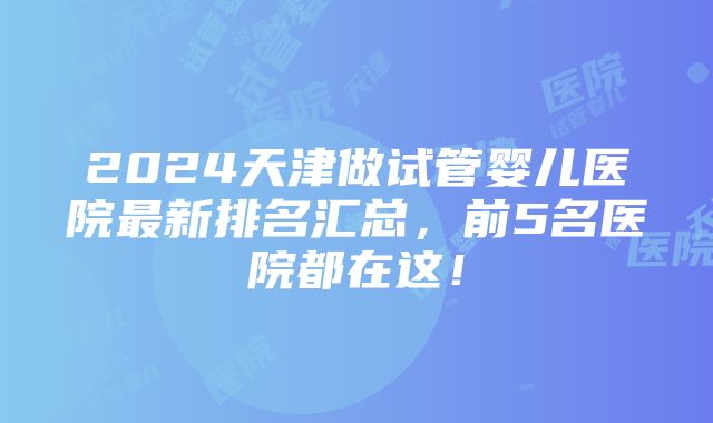 2024天津做试管婴儿医院最新排名汇总，前5名医院都在这！