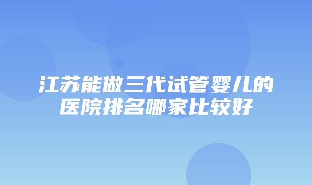 江苏能做三代试管婴儿的医院排名哪家比较好