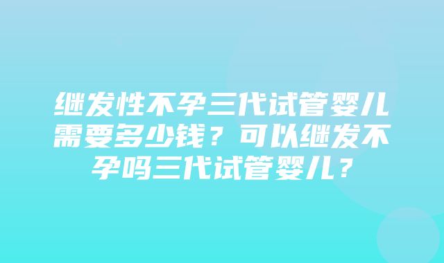 继发性不孕三代试管婴儿需要多少钱？可以继发不孕吗三代试管婴儿？