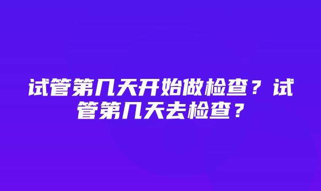 试管第几天开始做检查？试管第几天去检查？