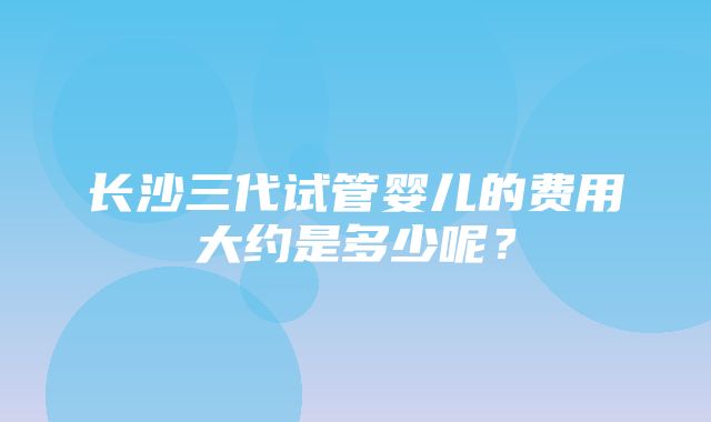 长沙三代试管婴儿的费用大约是多少呢？