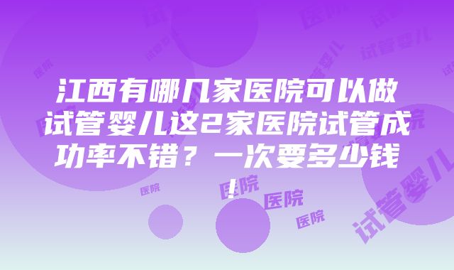 江西有哪几家医院可以做试管婴儿这2家医院试管成功率不错？一次要多少钱！