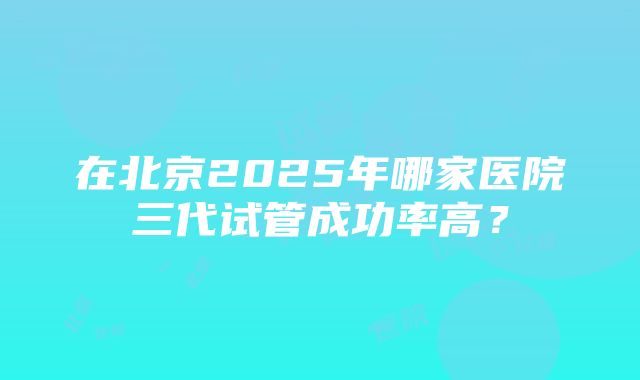 在北京2025年哪家医院三代试管成功率高？